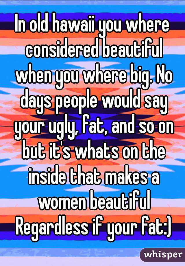 In old hawaii you where considered beautiful when you where big. No days people would say your ugly, fat, and so on but it's whats on the inside that makes a women beautiful Regardless if your fat:)
