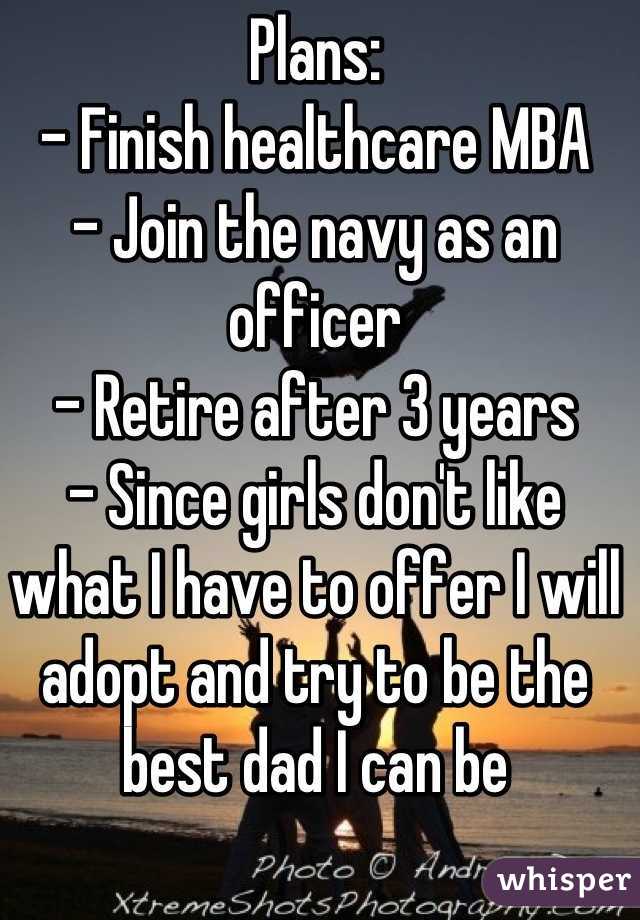 Plans:
- Finish healthcare MBA
- Join the navy as an officer
- Retire after 3 years
- Since girls don't like what I have to offer I will adopt and try to be the best dad I can be