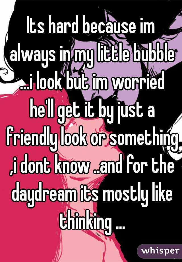 Its hard because im always in my little bubble ...i look but im worried he'll get it by just a friendly look or something ,i dont know ..and for the daydream its mostly like thinking ...