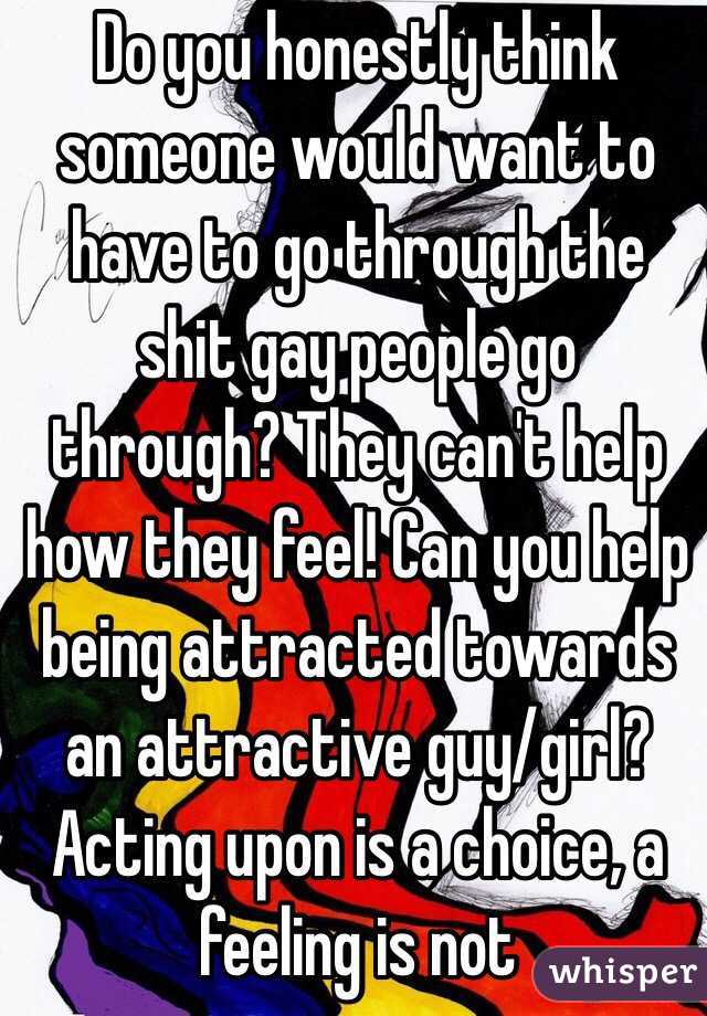 Do you honestly think someone would want to have to go through the shit gay people go through? They can't help how they feel! Can you help being attracted towards an attractive guy/girl? Acting upon is a choice, a feeling is not 