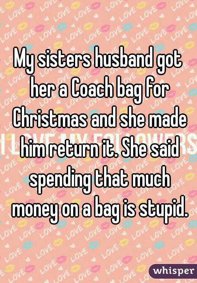 My sisters husband got her a Coach bag for Christmas and she made him return it. She said spending that much money on a bag is stupid.