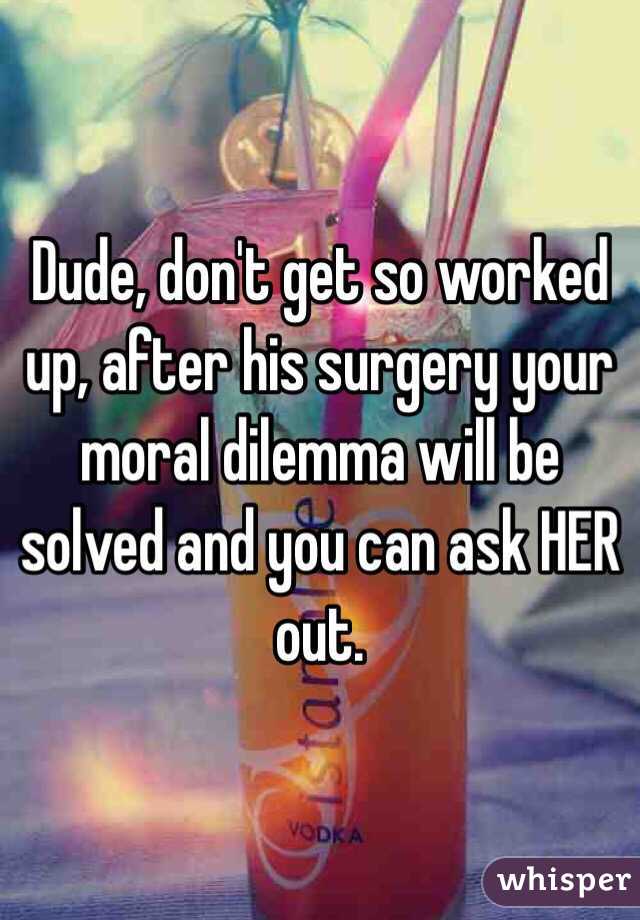 Dude, don't get so worked up, after his surgery your moral dilemma will be solved and you can ask HER out.