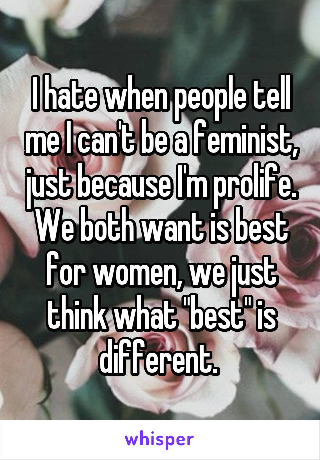 I hate when people tell me I can't be a feminist, just because I'm prolife. We both want is best for women, we just think what "best" is different. 