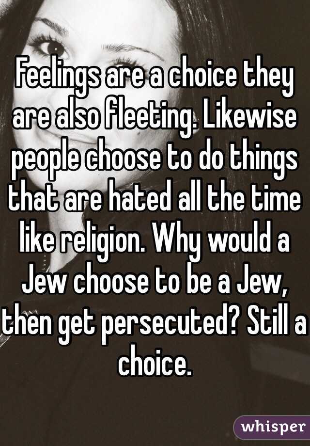 Feelings are a choice they are also fleeting. Likewise people choose to do things that are hated all the time like religion. Why would a Jew choose to be a Jew, then get persecuted? Still a choice. 