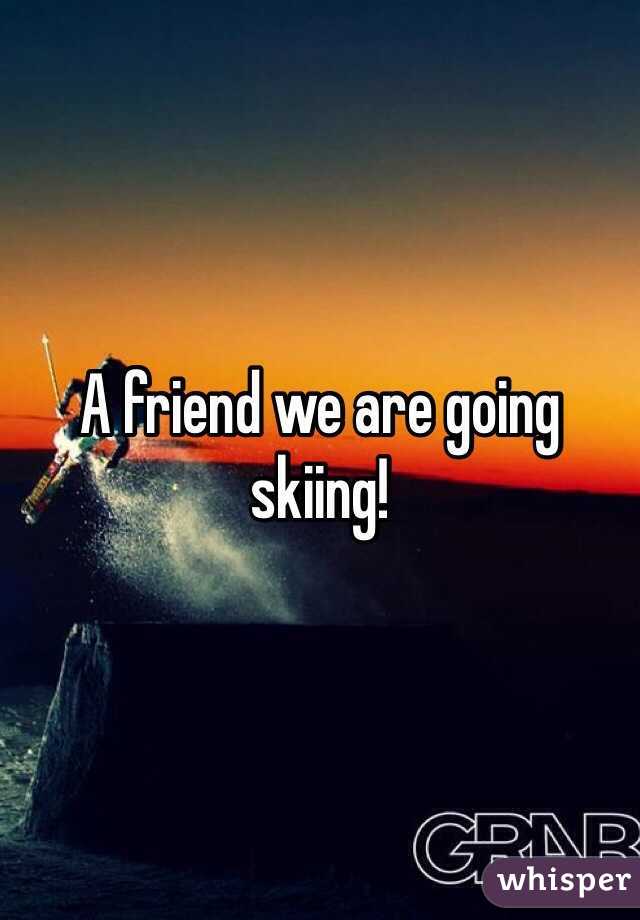 A friend we are going skiing!