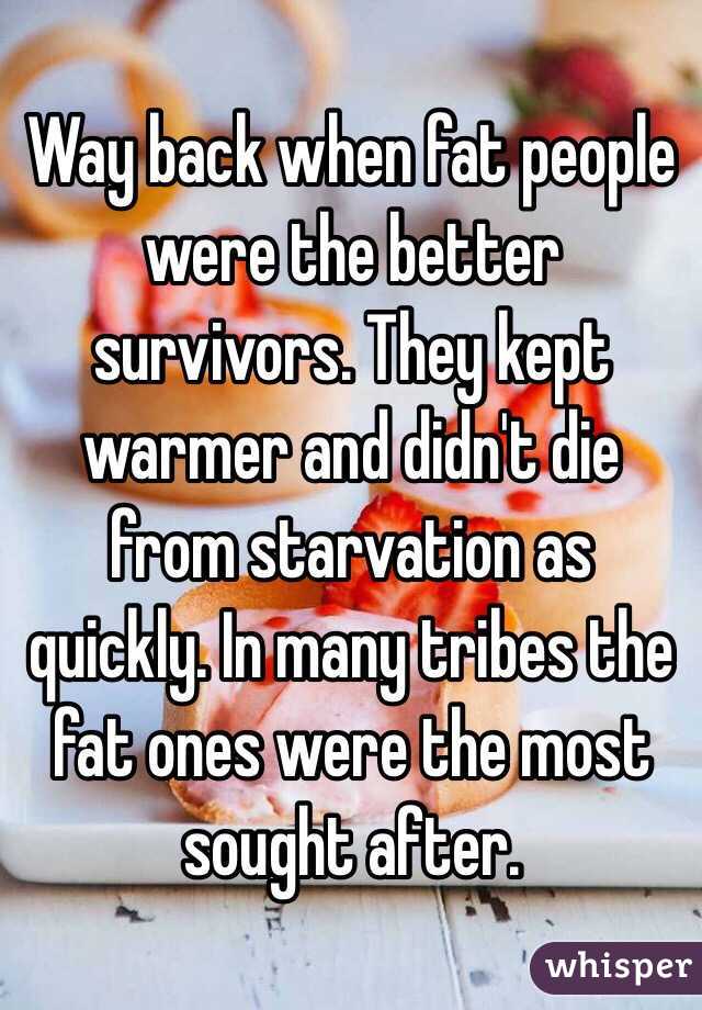 Way back when fat people were the better survivors. They kept warmer and didn't die from starvation as quickly. In many tribes the fat ones were the most sought after. 