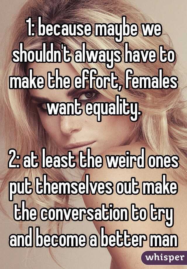 1: because maybe we shouldn't always have to make the effort, females want equality.

2: at least the weird ones put themselves out make the conversation to try and become a better man