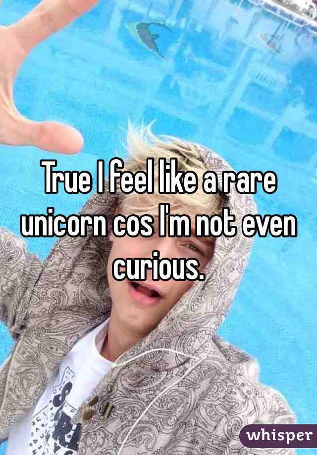 True I feel like a rare unicorn cos I'm not even curious.