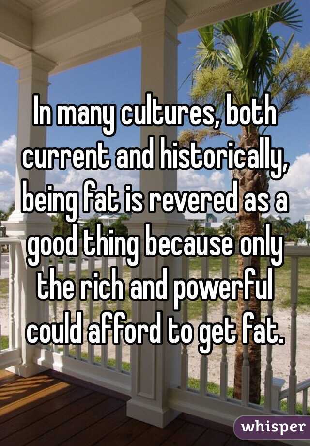 In many cultures, both current and historically, being fat is revered as a good thing because only the rich and powerful could afford to get fat.