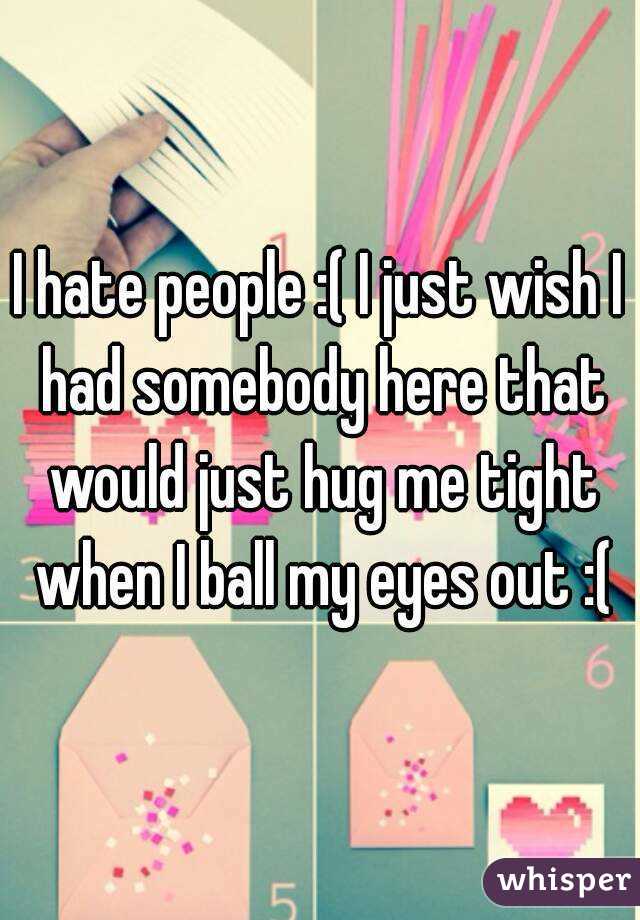 I hate people :( I just wish I had somebody here that would just hug me tight when I ball my eyes out :(