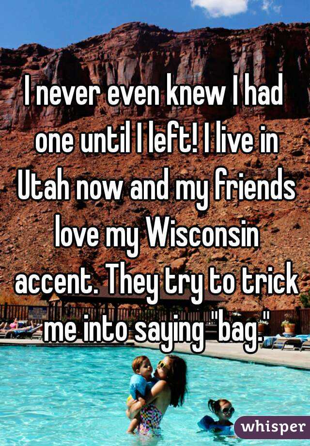 I never even knew I had one until I left! I live in Utah now and my friends love my Wisconsin accent. They try to trick me into saying "bag."