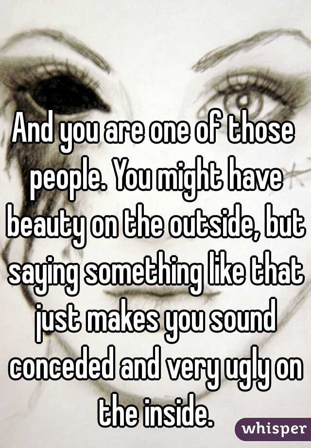 And you are one of those people. You might have beauty on the outside, but saying something like that just makes you sound conceded and very ugly on the inside.