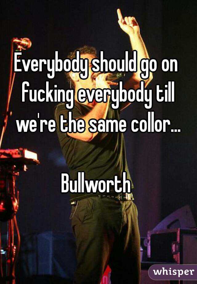 Everybody should go on fucking everybody till we're the same collor...

Bullworth
