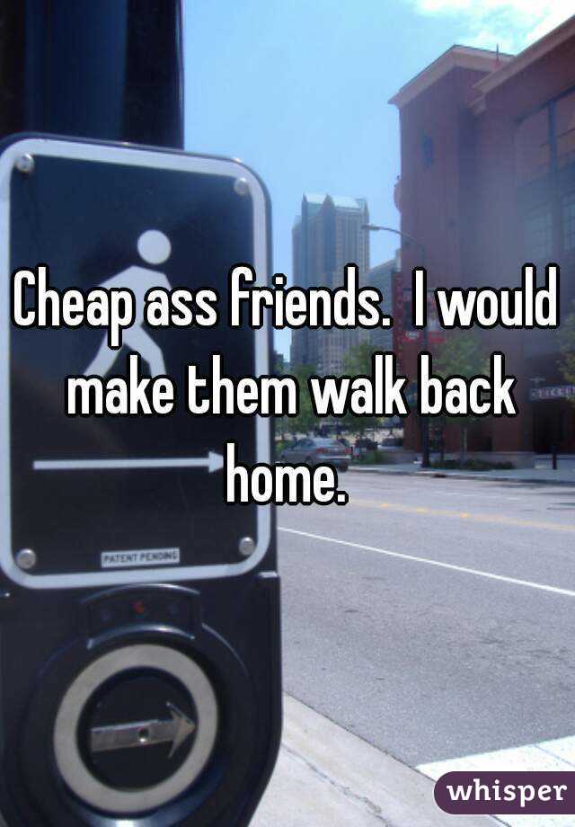 Cheap ass friends.  I would make them walk back home. 