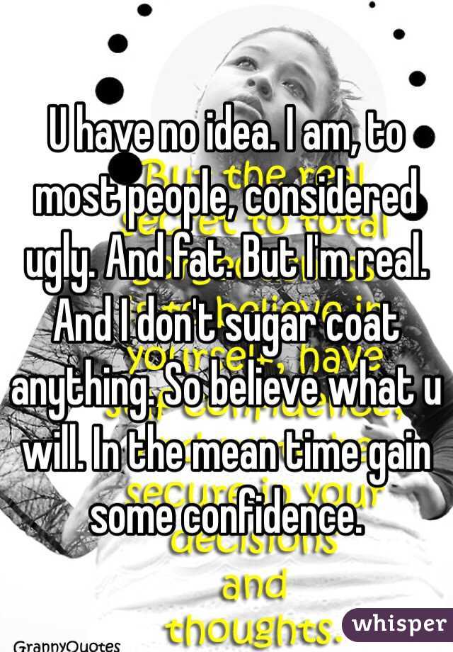 U have no idea. I am, to most people, considered ugly. And fat. But I'm real. And I don't sugar coat anything. So believe what u will. In the mean time gain some confidence. 