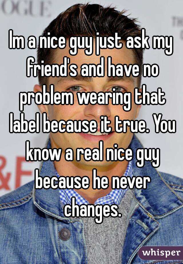 Im a nice guy just ask my friend's and have no problem wearing that label because it true. You know a real nice guy because he never changes.