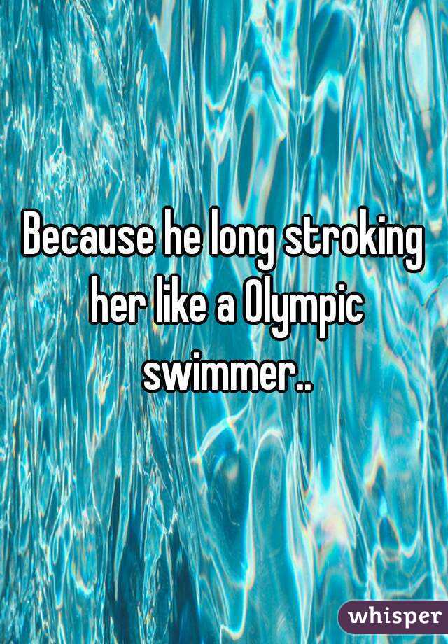 Because he long stroking her like a Olympic swimmer..