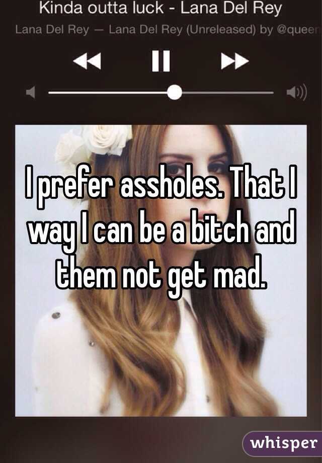 I prefer assholes. That I way I can be a bitch and them not get mad. 