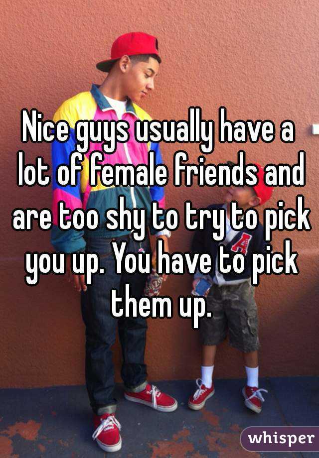 Nice guys usually have a lot of female friends and are too shy to try to pick you up. You have to pick them up.