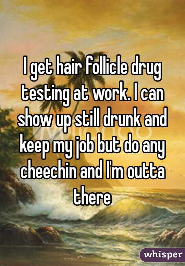 I get hair follicle drug testing at work. I can show up still drunk and keep my job but do any cheechin and I'm outta there 