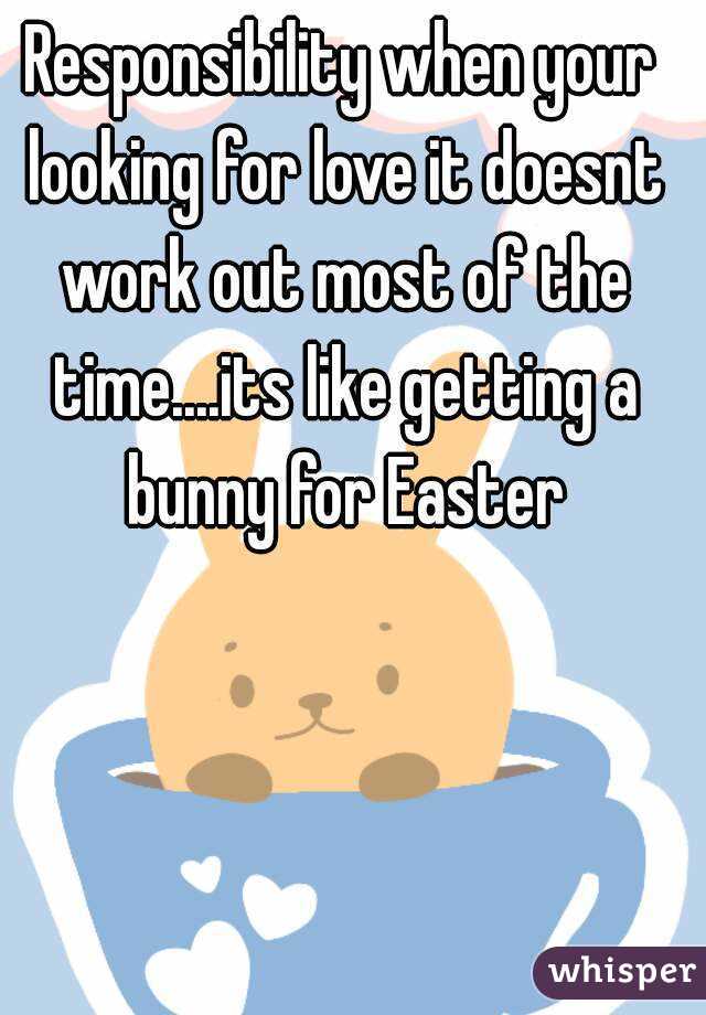 Responsibility when your looking for love it doesnt work out most of the time....its like getting a bunny for Easter
