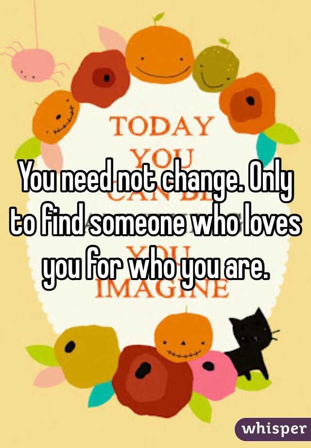 You need not change. Only to find someone who loves you for who you are. 