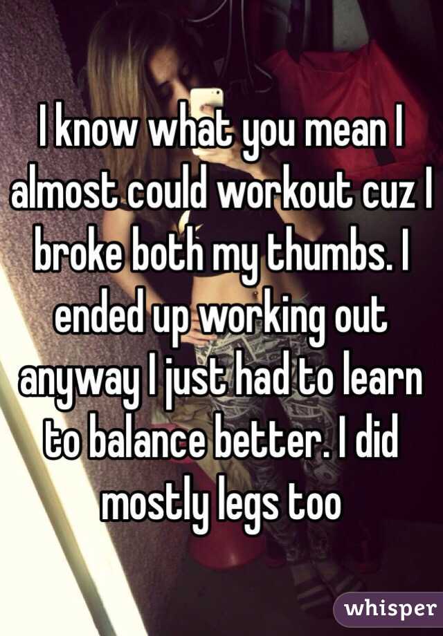 I know what you mean I almost could workout cuz I broke both my thumbs. I ended up working out anyway I just had to learn to balance better. I did mostly legs too