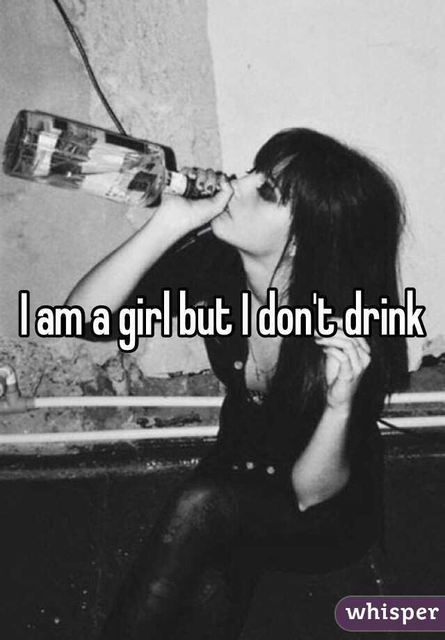 I am a girl but I don't drink 
