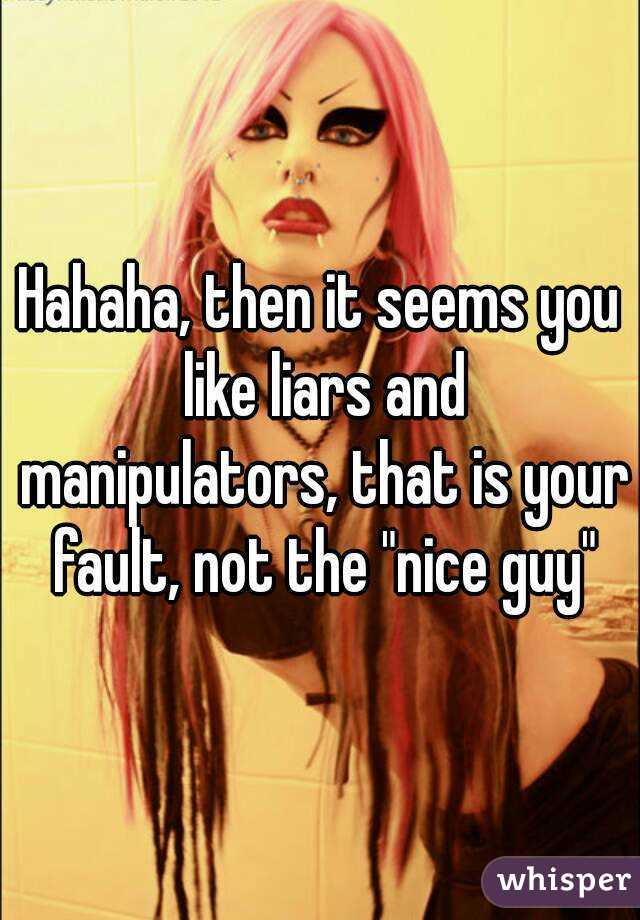 Hahaha, then it seems you like liars and manipulators, that is your fault, not the "nice guy"