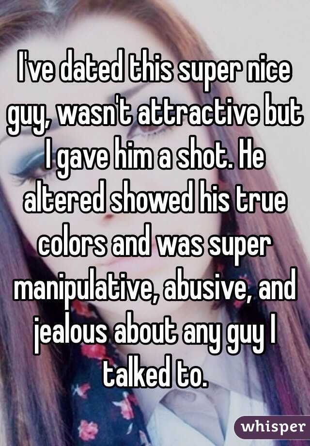 I've dated this super nice guy, wasn't attractive but I gave him a shot. He altered showed his true colors and was super manipulative, abusive, and jealous about any guy I talked to. 
