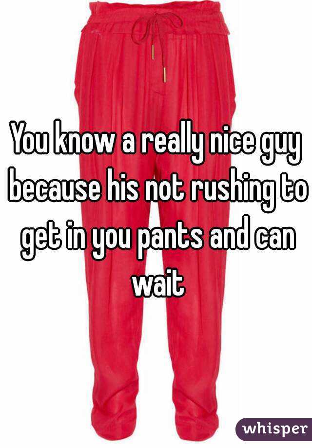 You know a really nice guy because his not rushing to get in you pants and can wait
