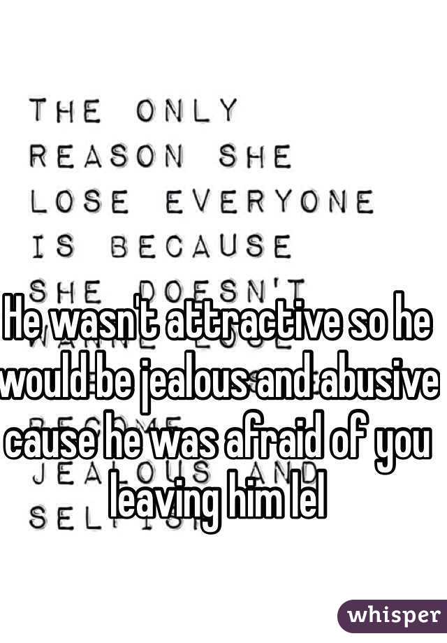 He wasn't attractive so he would be jealous and abusive cause he was afraid of you leaving him lel