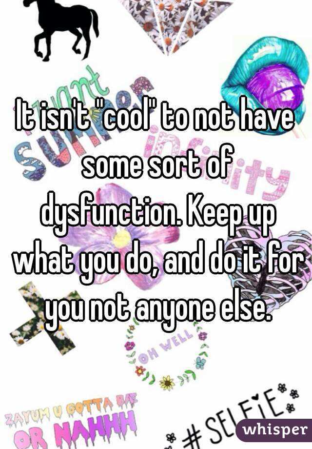 It isn't "cool" to not have some sort of dysfunction. Keep up what you do, and do it for you not anyone else.