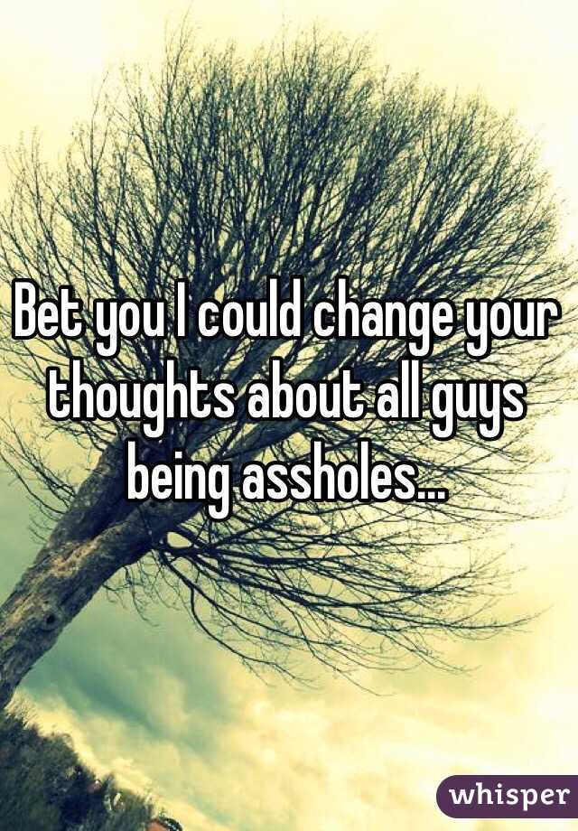 Bet you I could change your thoughts about all guys being assholes...