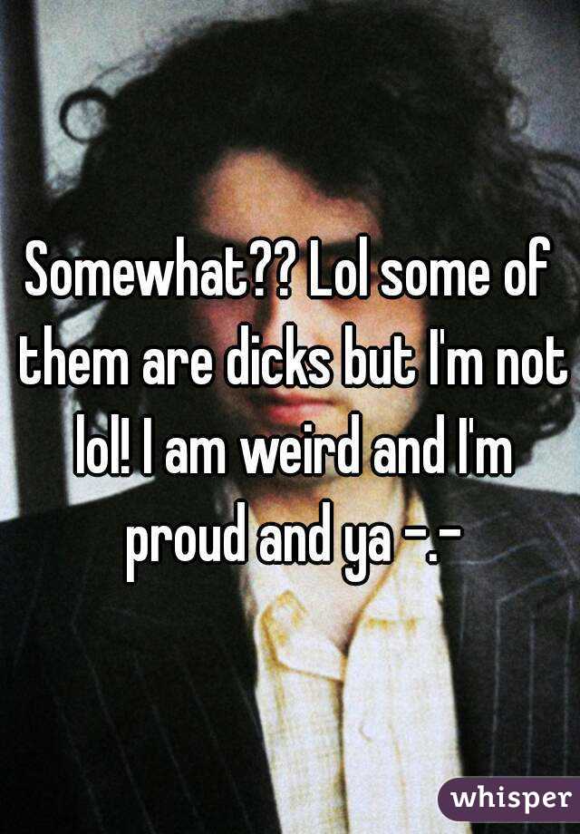 Somewhat?? Lol some of them are dicks but I'm not lol! I am weird and I'm proud and ya -.-