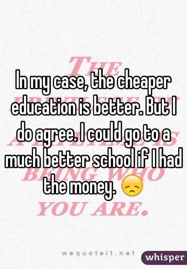 In my case, the cheaper education is better. But I do agree. I could go to a much better school if I had the money. 😞