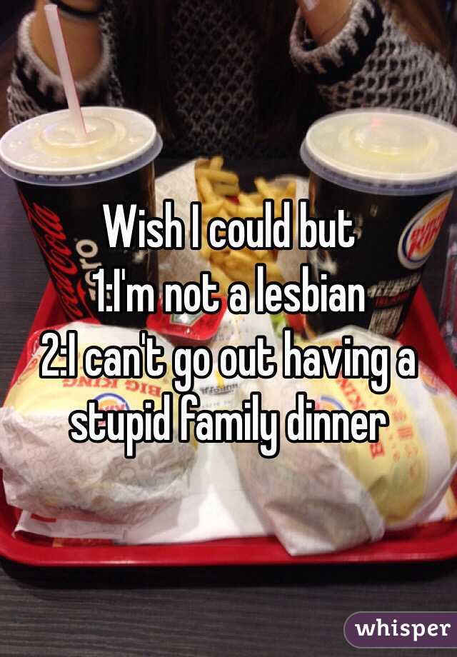 Wish I could but 
1:I'm not a lesbian
2:I can't go out having a stupid family dinner 