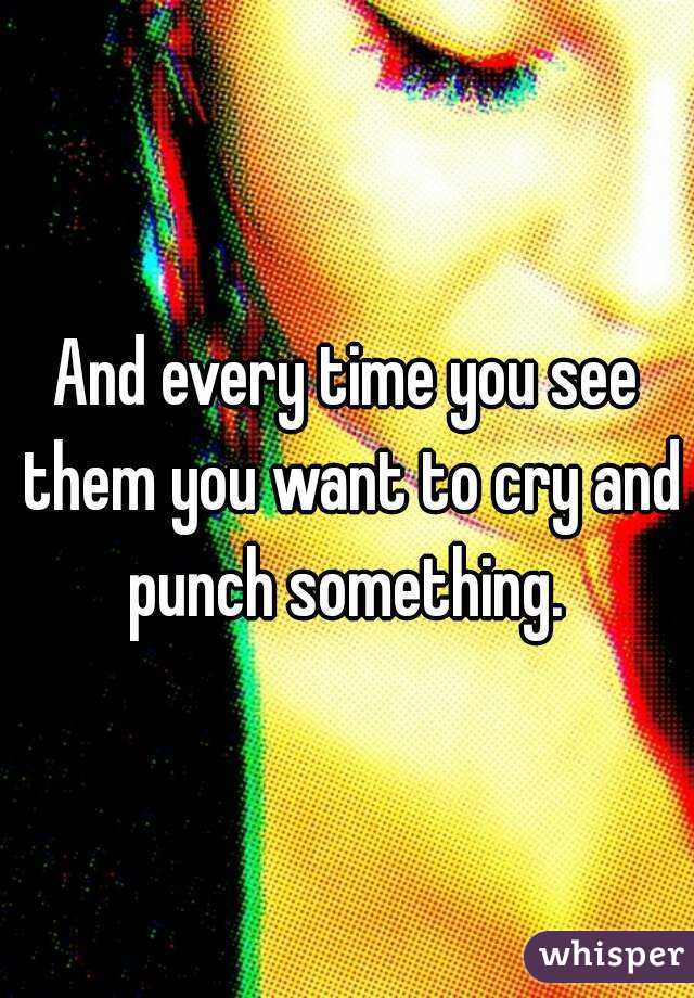 And every time you see them you want to cry and punch something. 