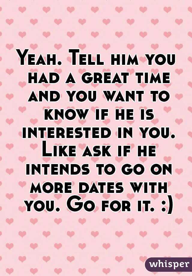 Yeah. Tell him you had a great time and you want to know if he is interested in you. Like ask if he intends to go on more dates with you. Go for it. :)