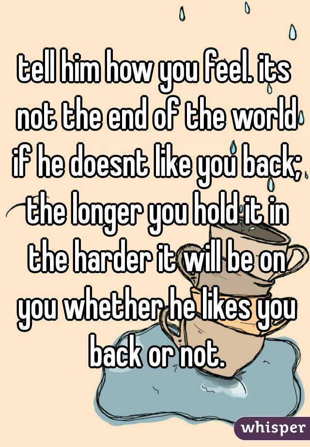tell him how you feel. its not the end of the world if he doesnt like you back; the longer you hold it in the harder it will be on you whether he likes you back or not.