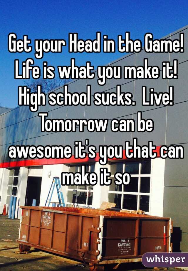 Get your Head in the Game!  Life is what you make it!  High school sucks.  Live!  Tomorrow can be awesome it's you that can make it so
