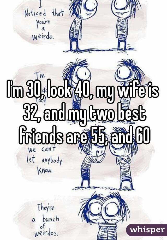 I'm 30, look 40, my wife is 32, and my two best friends are 55, and 60
