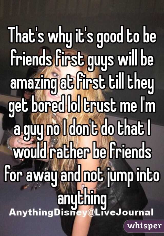 That's why it's good to be friends first guys will be amazing at first till they get bored lol trust me I'm a guy no I don't do that I would rather be friends for away and not jump into anything 