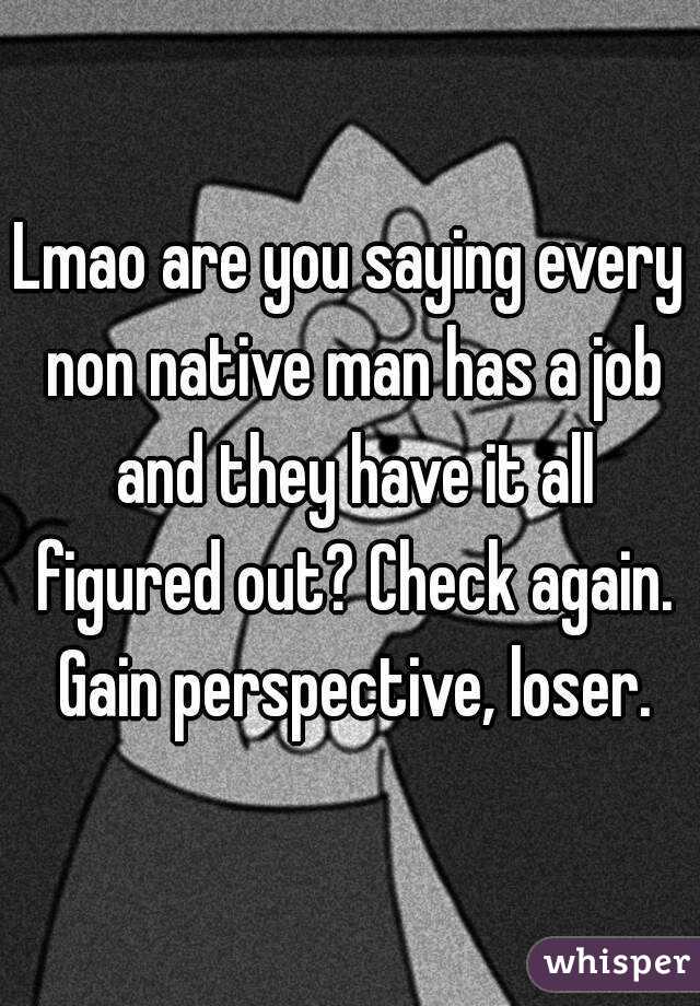 Lmao are you saying every non native man has a job and they have it all figured out? Check again. Gain perspective, loser.