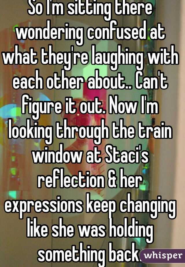 So I'm sitting there wondering confused at what they're laughing with each other about.. Can't figure it out. Now I'm looking through the train window at Staci's reflection & her expressions keep changing like she was holding something back.