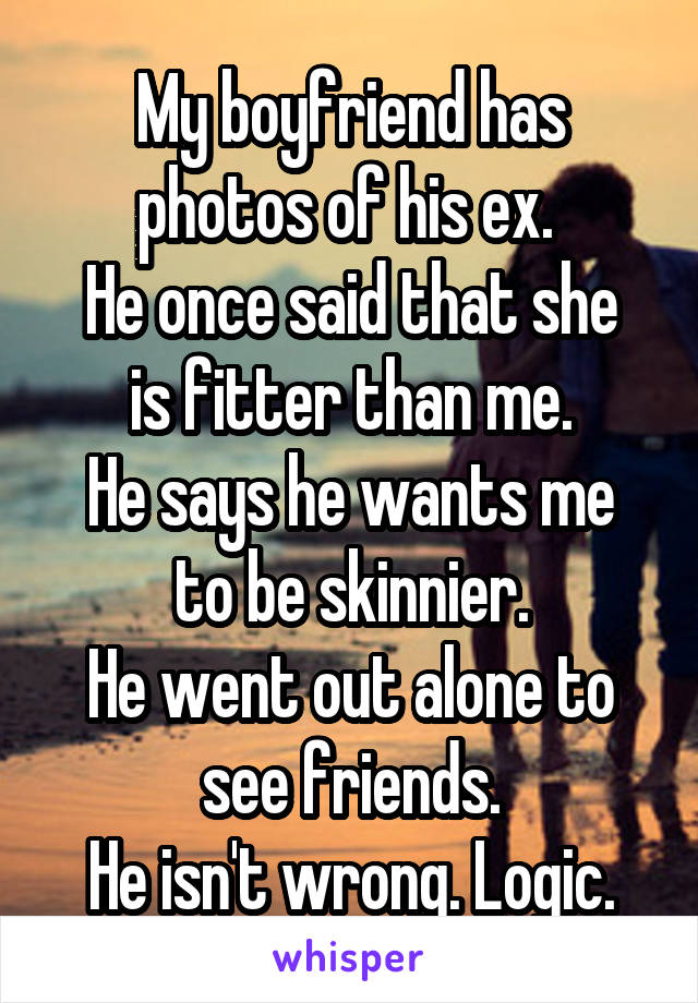 My boyfriend has photos of his ex. 
He once said that she is fitter than me.
He says he wants me to be skinnier.
He went out alone to see friends.
He isn't wrong. Logic.