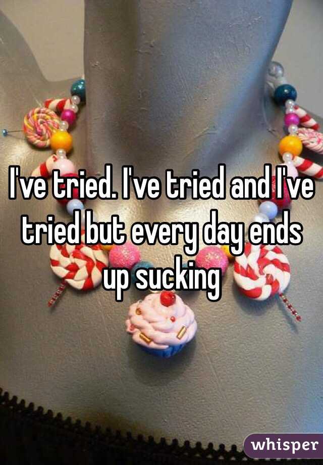 I've tried. I've tried and I've tried but every day ends up sucking