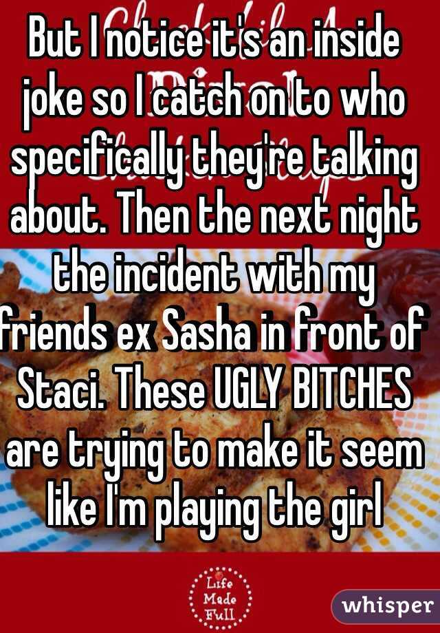 But I notice it's an inside joke so I catch on to who specifically they're talking about. Then the next night the incident with my friends ex Sasha in front of Staci. These UGLY BITCHES are trying to make it seem like I'm playing the girl