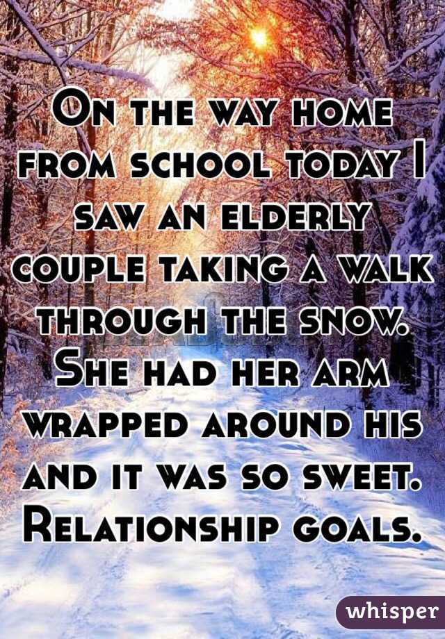 On the way home from school today I saw an elderly couple taking a walk through the snow. She had her arm wrapped around his and it was so sweet. Relationship goals.