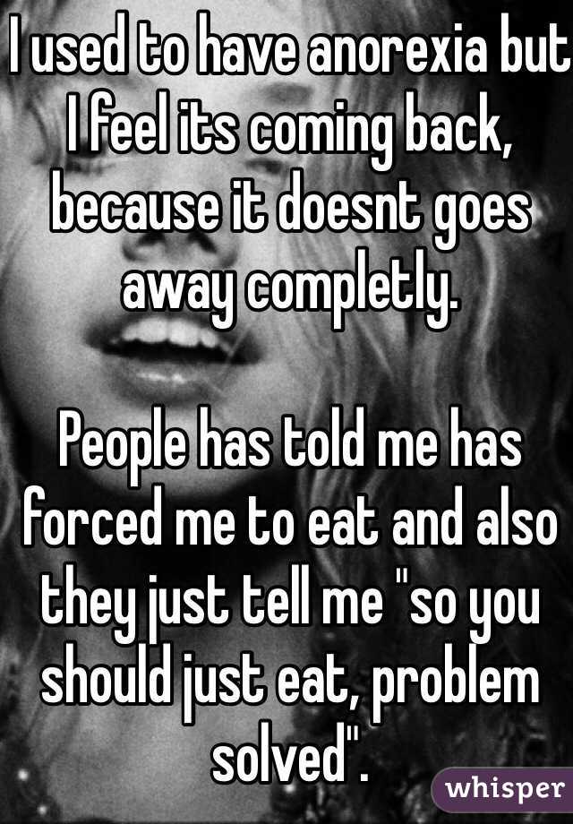 I used to have anorexia but I feel its coming back, because it doesnt goes away completly.

People has told me has forced me to eat and also they just tell me "so you should just eat, problem solved".